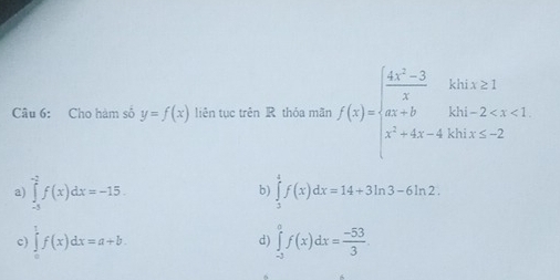 Cho hàm số y=f(x) liên tục trên R thỏa mãn f(x)=beginarrayl  (4x^2-3)/x khx≥ 1 ax+b x^2+4x-4k0endarray
a) ∈tlimits _(-5)^(-2)f(x)dx=-15. ∈tlimits _3^(4f(x)dx=14+3ln 3-6ln 2. 
b)
c) ∈tlimits _0^1f(x)dx=a+b. ∈tlimits _(-2)^0f(x)dx=frac -53)3
d)