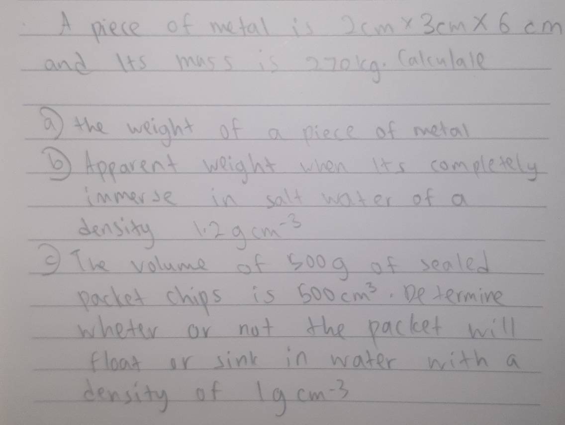 A piece of metal is 2cm* 3cm* 6cm
and Its mass is 270k9. Calculale 
⑦ the weight of a piece of metal 
Apparent weight when its completely 
immerse in salt water of a 
density 1.2gcm^(-3)
③ The volume of 500g of sealed 
packet chips is 500cm^3 De termine 
wheter or not the packet will 
float or sink in water with a 
density of 1gcm^(-3)