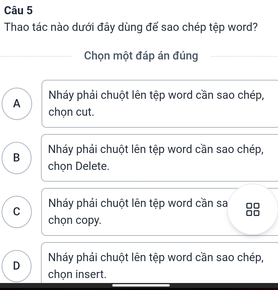 Thao tác nào dưới đây dùng để sao chép tệp word?
Chọn một đáp án đúng
Nháy phải chuột lên tệp word cần sao chép,
A
chọn cut.
Nháy phải chuột lên tệp word cần sao chép,
B
chọn Delete.
Nháy phải chuột lên tệp word cần sa
C
chọn copy.
Nháy phải chuột lên tệp word cần sao chép,
D
chọn insert.