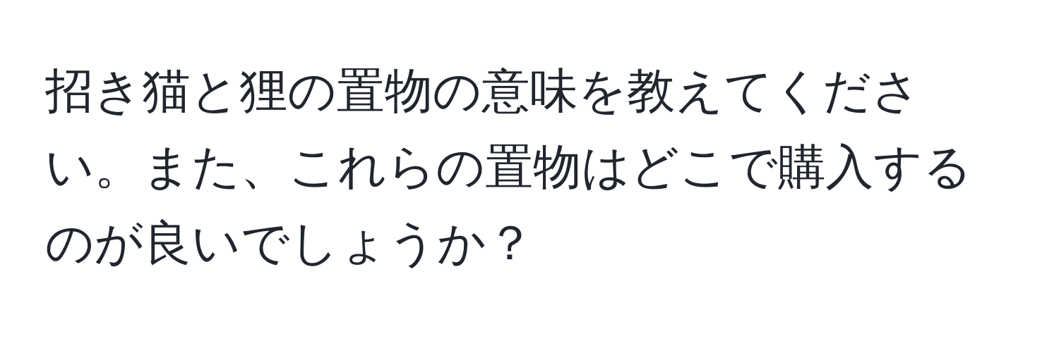 招き猫と狸の置物の意味を教えてください。また、これらの置物はどこで購入するのが良いでしょうか？