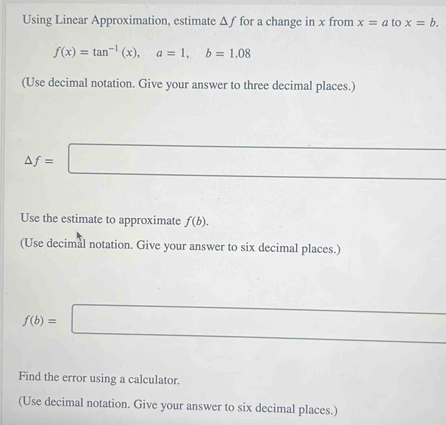 Using Linear Approximation, estimate △ f for a change in x from x=a to x=b.
f(x)=tan^(-1)(x), a=1, b=1.08
(Use decimal notation. Give your answer to three decimal places.)
△ f=□ □  
Use the estimate to approximate f(b). 
(Use decimal notation. Give your answer to six decimal places.) 
[
f(b)=□
Find the error using a calculator. 
(Use decimal notation. Give your answer to six decimal places.)