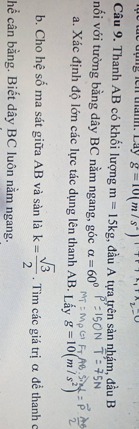 le đụng lên thánh. Láy g=10(m/s^2)
Câu 9. Thanh AB có khối lượng m=15kg , đầu A tựa trên sàn nhám, đầu B 
nối với tường bằng dây BC nằm ngang, góc alpha =60°
a. Xác định độ lớn các lực tác dụng lên thanh AB. Lấy g=10(m/s^2)
b. Cho hệ số ma sát giữa AB và sàn là k= sqrt(3)/2 . Tìm các giá trị α đề thanh c 
chể cân bằng. Biết dây BC luôn nằm ngang.