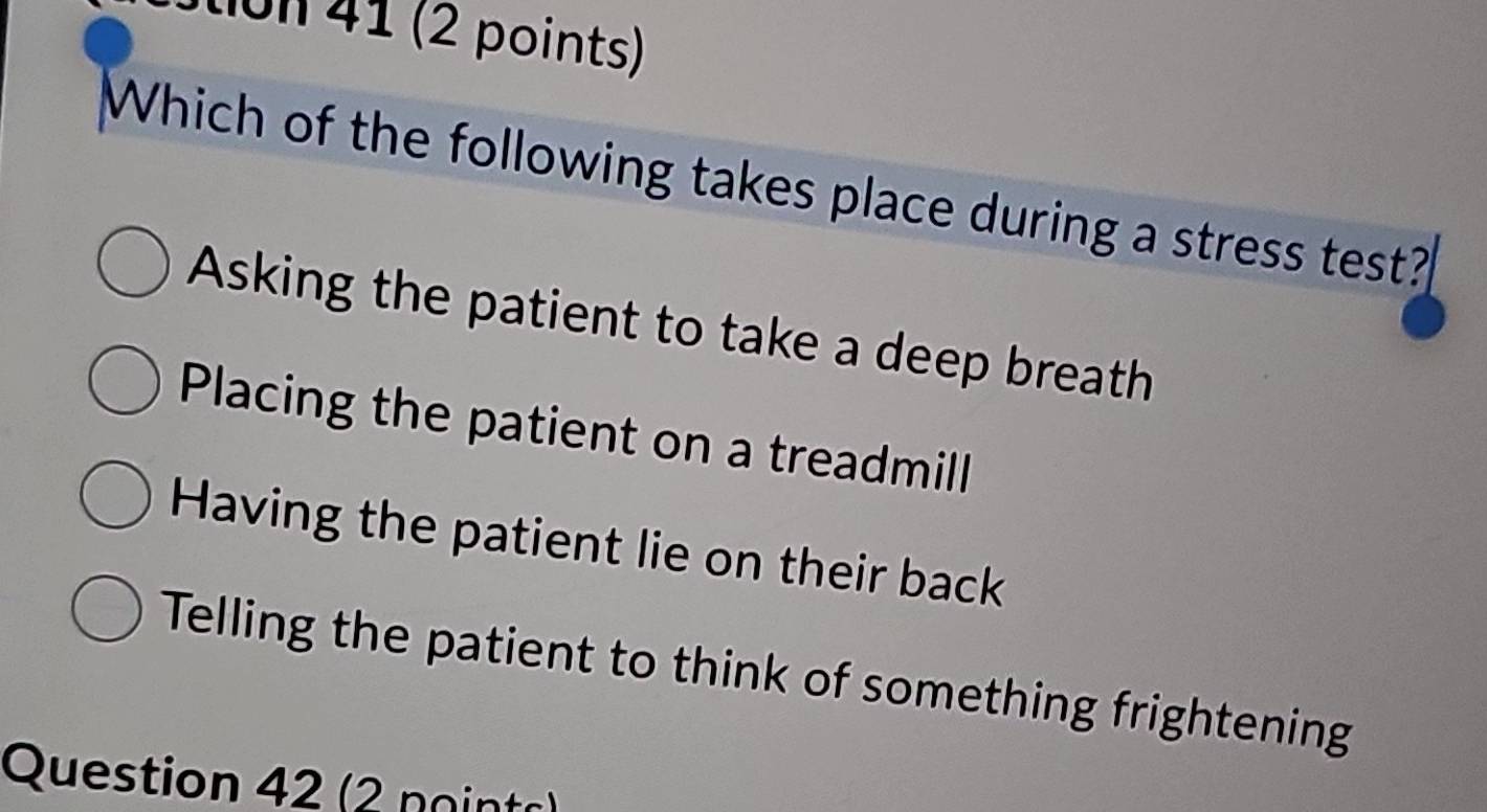 Stion 41 (2 points)
Which of the following takes place during a stress test?
Asking the patient to take a deep breath
Placing the patient on a treadmill
Having the patient lie on their back
Telling the patient to think of something frightening
Question 42 (2 noints)