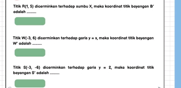 Titik R(1,5) dicerminkan terhadap sumbu X, maka koordinat titik bayangan B'
adalah_ 
Titik W(-3,6) dicerminkan terhadap garis y=x , maka koordinat titik bayangan
W' adalah_ 
Titik S(-3,-6) dicerminkan terhadap garis y=2 , maka koordinat titik 
bayangan S' adalah_