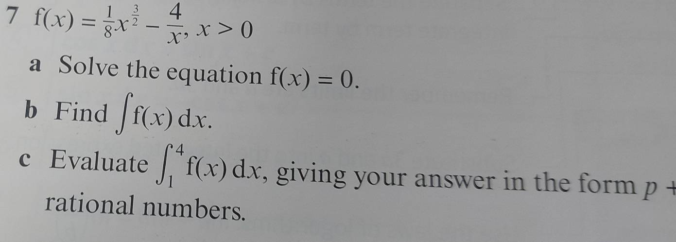 7 f(x)= 1/8 x^(frac 3)2- 4/x , x>0
a Solve the equation f(x)=0. 
b Find ∈t f(x)dx. 
c Evaluate ∈t _1^4f(x)dx , giving your answer in the form p+
rational numbers.