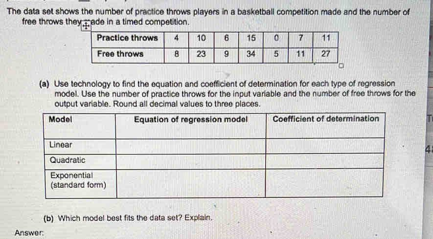 The data set shows the number of practice throws players in a basketball competition made and the number of 
free throws they ade in a timed competition. 
(a) Use technology to find the equation and coefficient of determination for each type of regression 
model. Use the number of practice throws for the input variable and the number of free throws for the 
output variable. Round all decimal values to three places. 
I 
4 
(b) Which model best fits the data set? Explain. 
Answer: