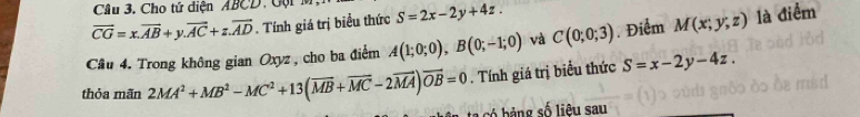 Cho tứ diện ABCD, Gộ
vector CG=x.vector AB+y.vector AC+z.vector AD. Tính giá trị biểu thức S=2x-2y+4z. 
Câu 4. Trong không gian Oxyz, cho ba điểm A(1;0;0), B(0;-1;0) và C(0;0;3). Điểm M(x;y;z) là điểm 
thỏa mãn 2MA^2+MB^2-MC^2+13(overline MB+overline MC-2vector MA)vector OB=0. Tính giá trị biểu thức S=x-2y-4z. 
có bảng số liệu sau