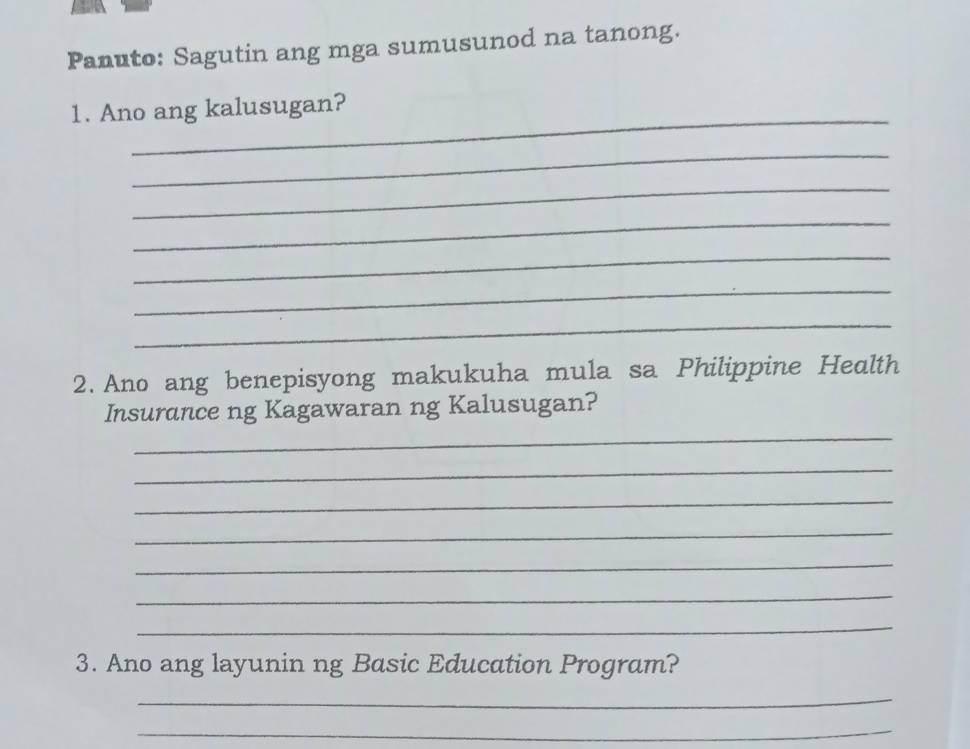 Panuto: Sagutin ang mga sumusunod na tanong. 
_ 
1. Ano ang kalusugan? 
_ 
_ 
_ 
_ 
_ 
_ 
2. Ano ang benepisyong makukuha mula sa Philippine Health 
_ 
Insurance ng Kagawaran ng Kalusugan? 
_ 
_ 
_ 
_ 
_ 
_ 
3. Ano ang layunin ng Basic Education Program? 
_ 
_