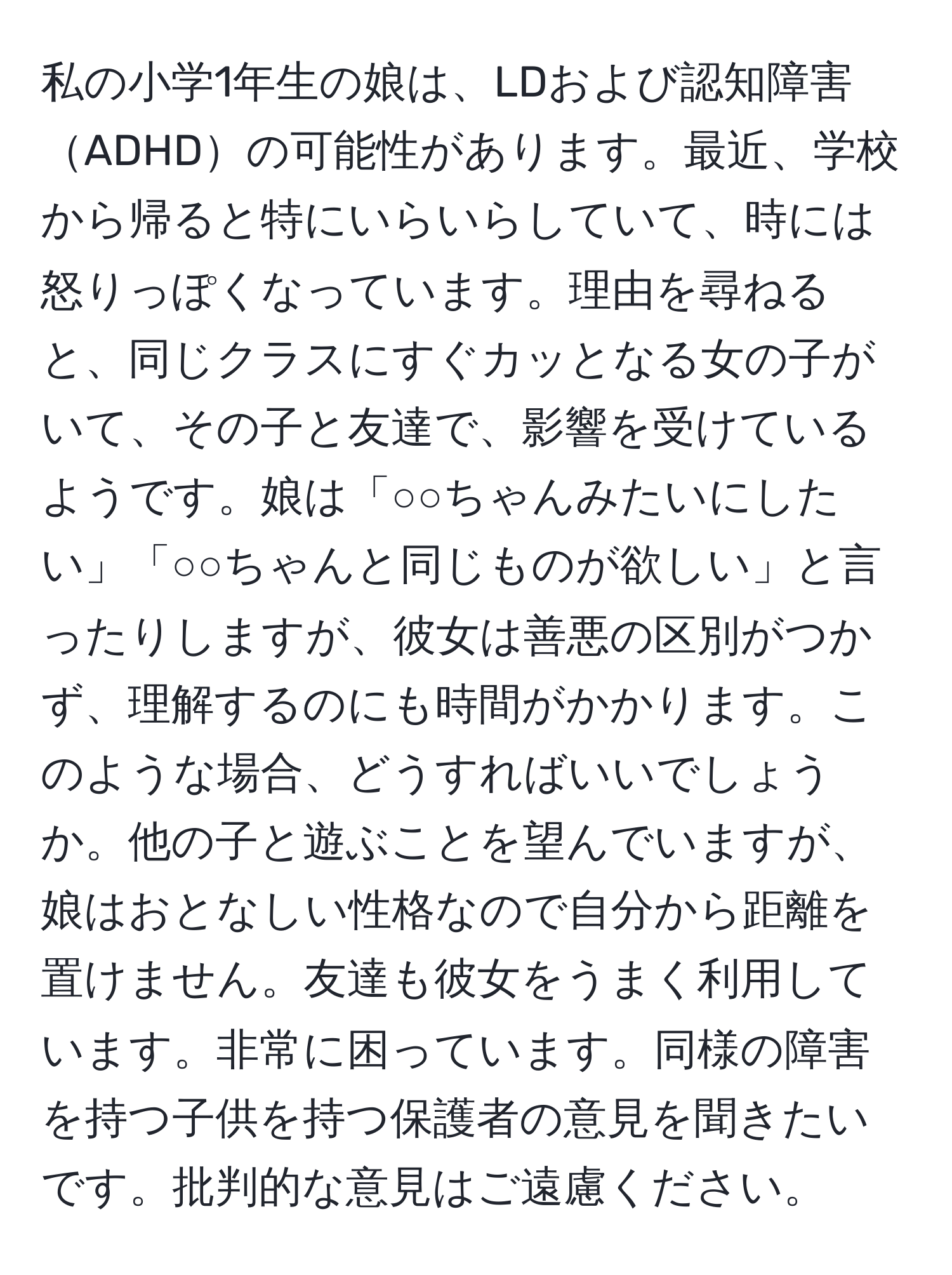 私の小学1年生の娘は、LDおよび認知障害ADHDの可能性があります。最近、学校から帰ると特にいらいらしていて、時には怒りっぽくなっています。理由を尋ねると、同じクラスにすぐカッとなる女の子がいて、その子と友達で、影響を受けているようです。娘は「○○ちゃんみたいにしたい」「○○ちゃんと同じものが欲しい」と言ったりしますが、彼女は善悪の区別がつかず、理解するのにも時間がかかります。このような場合、どうすればいいでしょうか。他の子と遊ぶことを望んでいますが、娘はおとなしい性格なので自分から距離を置けません。友達も彼女をうまく利用しています。非常に困っています。同様の障害を持つ子供を持つ保護者の意見を聞きたいです。批判的な意見はご遠慮ください。