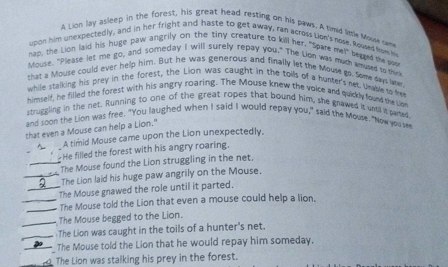 A Lion lay asleep in the forest, his great head resting on his paws. A timid little Mouse came 
upon him unexpectedly, and in her fright and haste to get away, ran across Lion's nose. Roused from his 
nap, the Lion laid his huge paw angrily on the tiny creature to kill her. "Spare me!" begged the poor 
Mouse. "Please let me go, and someday I will surely repay you." The Lion was much amused to think 
that a Mouse could ever help him. But he was generous and finally let the Mouse go. Some days later, 
while stalking his prey in the forest, the Lion was caught in the toils of a hunter's net. Unable to free 
himself, he filled the forest with his angry roaring. The Mouse knew the voice and quickly found the Lion 
struggling in the net. Running to one of the great ropes that bound him, she gnawed it until it parted, 
and soon the Lion was free. "You laughed when I said I would repay you," said the Mouse. "Now you see 
that even a Mouse can help a Lion." 
A timid Mouse came upon the Lion unexpectedly. 
He filled the forest with his angry roaring. 
_The Mouse found the Lion struggling in the net. 
_The Lion laid his huge paw angrily on the Mouse. 
_The Mouse gnawed the role until it parted. 
__The Mouse told the Lion that even a mouse could help a lion. 
_The Mouse begged to the Lion. 
_The Lion was caught in the toils of a hunter's net. 
__The Mouse told the Lion that he would repay him someday. 
The Lion was stalking his prey in the forest.