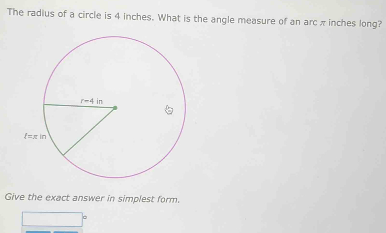 The radius of a circle is 4 inches. What is the angle measure of an arc π inches long?
Give the exact answer in simplest form.
□°