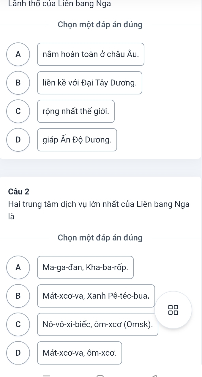 Lãnh thố của Liên bang Nga
Chọn một đáp án đúng
A nằm hoàn toàn ở châu Âu.
B liền kề với Đại Tây Dương.
C rộng nhất thế giới.
D giáp Ấn Độ Dương.
Câu 2
Hai trung tâm dịch vụ lớn nhất của Liên bang Nga
là
Chọn một đáp án đúng
A Ma-ga-đan, Kha-ba-rốp.
B Mát-xcơ-va, Xanh Pê-téc-bua.
C Nô-vô-xi-biếc, ôm-xcơ (Omsk).
D Mát-xcơ-va, ôm- xcơ.