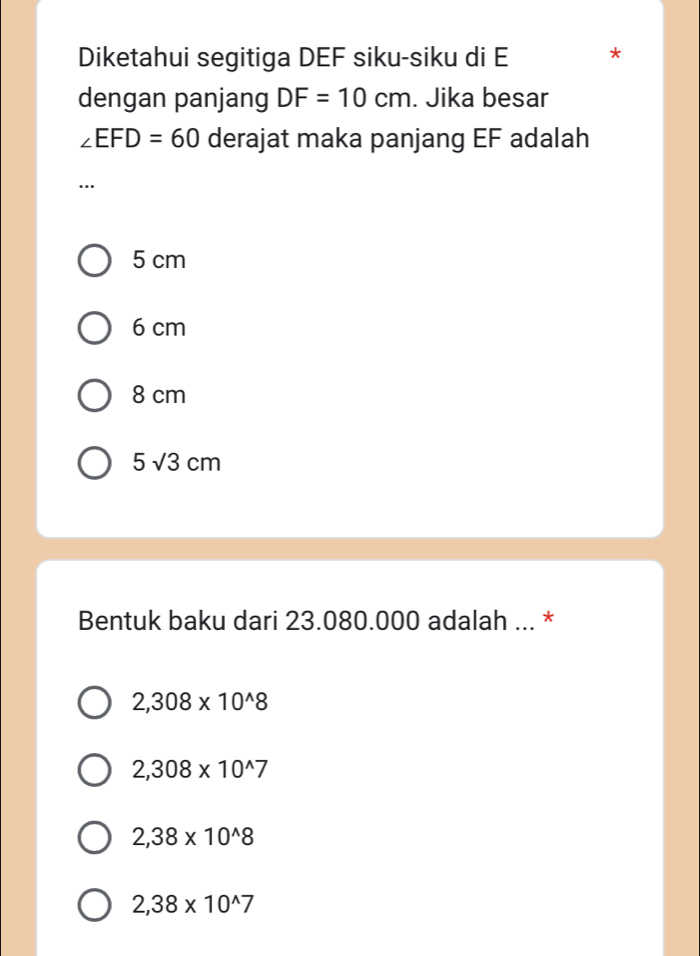 Diketahui segitiga DEF siku-siku di E *
dengan panjang DF=10cm. Jika besar
∠ EFD=60 derajat maka panjang EF adalah
…
5 cm
6 cm
8 cm
5sqrt(3)cm
Bentuk baku dari 23.080.000 adalah ... *
2,308* 10^(wedge)8
2,308* 10^(wedge)7
2,38* 10^(wedge)8
2,38* 10^(wedge)7