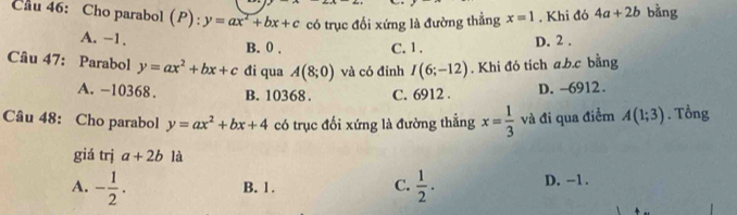 Cầu 46: Cho parabol (P): :y=ax^2+bx+c có trục đổi xứng là đường thẳng x=1. Khi đó 4a+2b bằng
A. -1. B. 0. C. 1. D. 2.
Câu 47: Parabol y=ax^2+bx+c đi qua A(8;0) và có đỉnh I(6;-12). Khi đó tích a. b. c bằng
A. -10368. B. 10368. C. 6912. D. -6912.
Câu 48: Cho parabol y=ax^2+bx+4 có trục đối xứng là đường thắng x= 1/3  và đi qua điểm A(1;3). Tổng
giá trị a+2b là
A. - 1/2 .  1/2 . D. -1.
B. 1.
C.