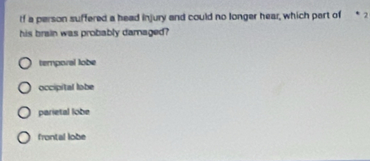 If a person suffered a head injury and could no longer hear, which part of * 2
his brain was probably damaged?
temporal lobe
occipital labe
parietal lobe
frontal lobe