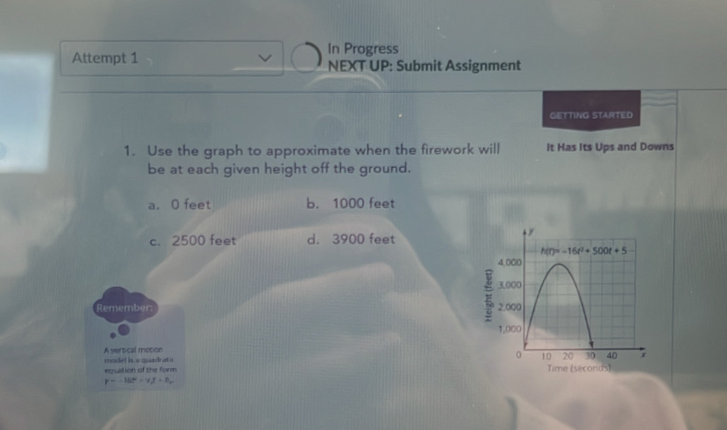 In Progress
Attempt 1
NEXT UP: Submit Assignment
GETTING STARTED
1. Use the graph to approximate when the firework will it Has Its Ups and Downs
be at each given height off the ground.
a. O feet b. 1000 feet
c. 2500 feet d. 3900 feet
Remember: 
A vertical motion
model is a quadrati 
equidion of the form
gamma =-160°=gamma _PI+θ _P