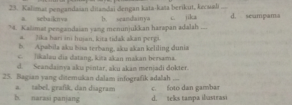 Kalimat pengandaian ditandai dengan kata-kata berikut, kecuali ....
a. sebaiknva b. seandainya c. jika
d. seumpama
?4. Kalimat pengandaian yang menunjukkan harapan adalah ....
a. Jika hari ini hujan, kita tidak akan pergi.
b. Apabila aku bisa terbang, aku akan keliling dunia
c. Jikalau dia datang, kita akan makan bersama.
d. Seandainya aku pintar, aku akan menjadi dokter.
25. Bagian yang ditemukan dalam infografik adalah ....
a. tabel, grafik, dan diagram c. foto dan gambar
b. narasi panjang d. teks tanpa ilustrasi