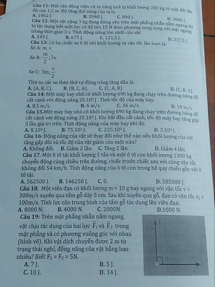 Một vận động viên cử tạ nâng quả tạ khối lượng 200 kg từ mặt đất lên
độ cao 1,5 m. Độ tăng thế năng của tạ là
A. 1962 J. B. 2940 J. C. 800 J.
D. 3000 ].
Câu 12: Một vật nặng 3 kg đang đứng yên trên mặt phầng nhẫn nằm ngang thị
bị tác dụng bởi một lực có độ lớn 15 N theo phương song song với mặt ngang
trong thời gian 3 s. Tính động năng lớn nhất của vật.
A. 243 J. B. 675 J. C. 121,5 J.
D. 337,5 ].
Câu 13: Có ba chiếc xe ô tô với khối lượng và vận tốc lần lượt là:
Xe A: m, v.
Xe B:  m/2 ;3v
Xe C: 3m; v/2 
Thứ tự các xe theo thứ tự động năng tăng dần là
A. (A,B,C). B. (B,C,A). C. (C,A,B). D、 (C,B,A).
Câu 14:Mhat O 6t máy bay nhỏ có khối lượng 690 kg đang chạy trên đường băng để
cất cánh với động năng 25.10^3J.  Tính tốc độ của máy bay.
A. 8,5 m/s. B. 6 m/s. C. 36 m/s. D. 18 m/s.
Câu 15.Một máy bay nhỏ có khối lượng 690 kg đang chạy trên đường băng để
cất cánh với động năng 25.10^3J. Khi bắt đầu cất cánh, tốc độ máy bay tăng gấp
3 lần giá trị trên. Tính động năng của máy bay khi đó.
A. 8.10^3J. B. 75.10^3J. C. 225.10^3J. D. 3.10^3J.
Câu 16: Động năng của vật sẽ thay đổi như thế nào nếu khối lượng của vật
tăng gấp đôi và tốc độ của vật giảm còn một nửa?
A. Không đổi. B. Giảm 2 lần. C. Tăng 2 lần. D. Giảm 4 lần.
Câu 17. Một ô tô tải khối lượng 5 tấn và một ô tô con khối lượng 1300 kg
chuyển động cùng chiều trên đường, chiếc trước chiếc sau với cùng vận tốc
không đổi 54 km/h. Tính động năng của ô tô con trong hệ quy chiếu gần với ô
tô tải.
A. 562500 J. B. 146250 J. C. 0. D. 585000 ].
Câu 18. Một viên đạn có khối lượng m=10g oay ngang với vận tốc v=
300m/s xuyên qua tấm gỗ dày 5 cm. Sau khi xuyên qua gỗ, đạn có vận tốc V_2=
100m/s. Tính lực cản trung bình của tấm gỗ tác dụng lên viên đạn.
A. 8000 N. B. 4000 N. C. 2000N. D.1000 N.
Câu 19: Trên mặt phẳng nhẫn nằm ngang,
vật chịu tác dụng của hai lực overline F_1 và vector F_2 trong
mặt phẳng và có phương vuông góc với nhau
(hình vẽ). Khi vật dịch chuyển được 2 m từ
trạng thái nghỉ, động năng của vật bằng bao
nhiêu? Biết F_1=F_2=5N.
A. 7 J. B. 5 J.
C. 10 J. D. 14 J.