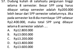 Dudung kuliah di salahsatu perguruan tinggi
selama 8 semester. Besar SPP yang harus
dibayar setiap semester adalah Rp200.000
lebih besar dari SPP semester sebelumnya. Jika
pada semester ke- 8 dia membayar SPP sebesar
Rp2.400.000, maka total SPP yang dibayar
selama 8 semester adalah ....
A. Rp12.800.000
B. Rp13.000.000
C. Rp13.200.000
D. Rp13.400.000
E. Rp13.600.000