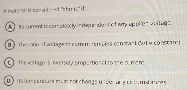 A material is considered "ohmic" if:
A) Its current is completely independent of any applied voltage.
B  The ratio of voltage to current remains constant (V/I= constant).
C The voltage is inversely proportional to the current.
D Its temperature must not change under any circumstances.