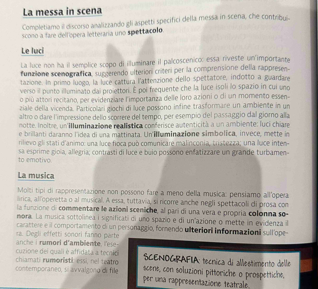 La messa in scena
Completiamo il discorso analizzando gli aspetti specifici della messa in scena, che contribui-
scono a fare dell'opera letteraria uno spettacolo.
Le luci
La luce non ha il semplice scopo di illuminare il palcoscenico: essa riveste un'importante
funzione scenografica, suggerendo ulteriori criteri per la comprensione della rappresen-
tazione. In primo luogo, la luce cattura l'attenzione dello spettatore, indotto a guardare
verso il punto illuminato dai proiettori. È poi frequente che la luce isoli lo spazio in cui uno
o più attori recitano, per evidenziare l’importanza delle loro azioni o di un momento essen-
ziale della vicenda. Particolari giochi di luce possono infine trasformare un ambiente in un
altro o dare l’impressione dello scorrere del tempo, per esempio del passaggio dal giorno alla
notte. Inoltre, un'illuminazione realistica conferisce autenticità a un ambiente: luci chiare
e brillanti daranno l’idea di una mattinata. Un’illuminazione simbolica, invece, mette in
rilievo gli stati d’animo: una luce fioca può comunicare malinconia, tristezza; una luce inten-
sa esprime gioia, allegria; contrasti di luce e buio possono enfatizzare un grande turbamen-
to emotivo.
La musica
Molti tipi di rappresentazione non possono fare a meno della musica: pensiamo all’opera
lirica, all’operetta o al musical. A essa, tuttavia, si ricorre anche negli spettacoli di prosa con
la funzione di commentare le azioni sceniche, al pari di una vera e propria colonna so-
nora. La musica sottolinea i significati di uno spazio e di un’azione o mette in evidenza il
carattere e il comportamento di un personaggio, fornendo ulteriori informazioni sull’ope-
ra. Degli effetti sonori fanno parte
anche i rumori d'ambiente, l'ese-
cuzione dei quali è affidata a tecnici  SCENOGRAFIA: tecnica di allestimento delle
chiamati rumoristi: essi, nel teatro
contemporaneo, si avvalgono di file scene, con soluzioni pittoriche o prospettiche,
per una rappresentazione teatrale.