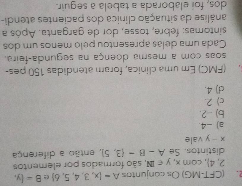 (CFT-MG) Os conjuntos A= x,3,4,5,6 e B= y,
2,4 , com x,y∈ IN , são formados por elementos
distintos. Se A-B= 3,5 , então a diferença
x-y vale
a) -4.
b) -2.
c) 2.
d) 4.
3. (FMC) Em uma clínica, foram atendidas 150 pes-
soas com a mesma doença na segunda-feira.
Cada uma delas apresentou pelo menos um dos
sintomas: febre, tosse, dor de garganta. Após a
análise da situação clínica dos pacientes atendi-
dos, foi elaborada a tabela a seguir.