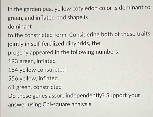 In the garden pea, yellow cotyledon color is dominant to
green, and inflated pod shape is
dominant
to the constricted form. Considering both of these traits
jointly in self-fertilized dihybrids, the
progeny appeared in the following numbers:
193 green, inflated
184 yellow constricted
556 yellow, inflated
61 green, constricted
Do these genes assort independently? Support your
answer using Chi-square analysis.