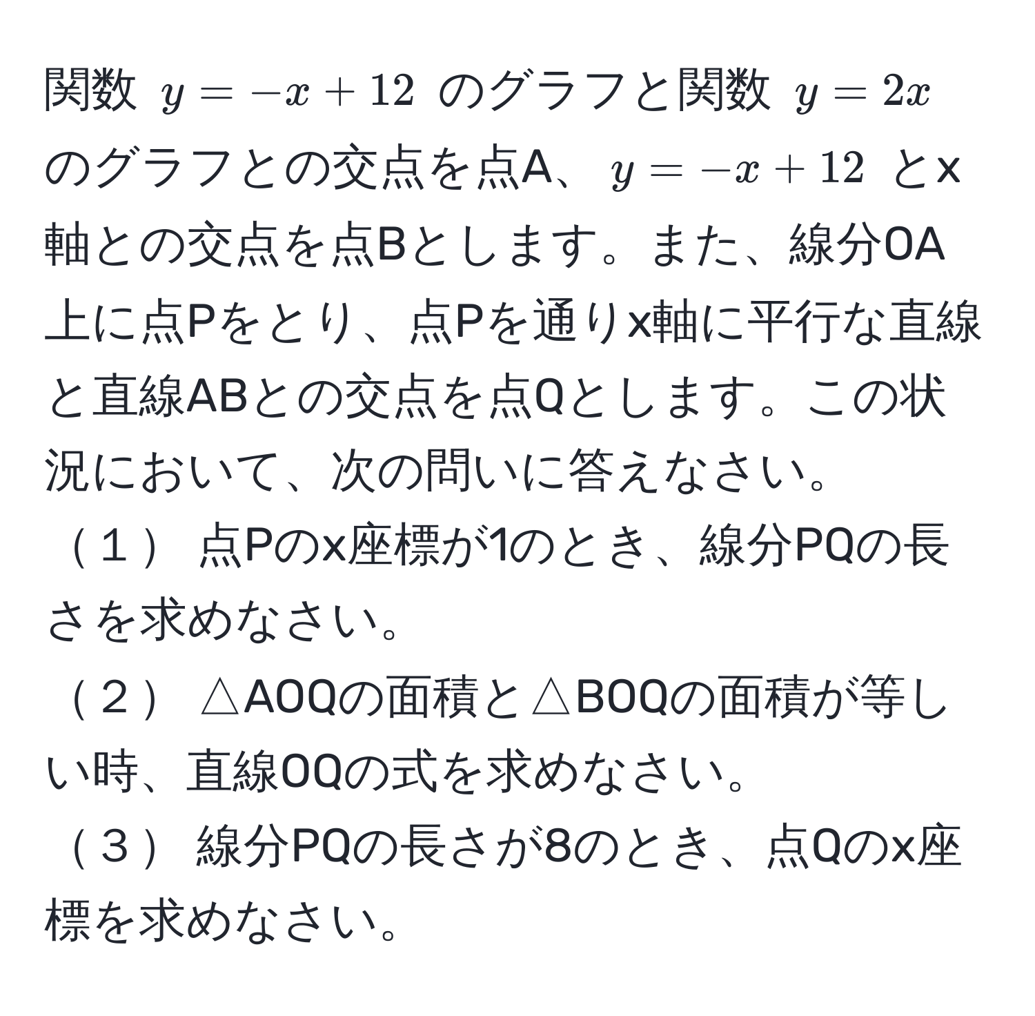 関数 $y = -x + 12$ のグラフと関数 $y = 2x$ のグラフとの交点を点A、$y = -x + 12$ とx軸との交点を点Bとします。また、線分OA上に点Pをとり、点Pを通りx軸に平行な直線と直線ABとの交点を点Qとします。この状況において、次の問いに答えなさい。  
１ 点Pのx座標が1のとき、線分PQの長さを求めなさい。  
２ △AOQの面積と△BOQの面積が等しい時、直線OQの式を求めなさい。  
３ 線分PQの長さが8のとき、点Qのx座標を求めなさい。