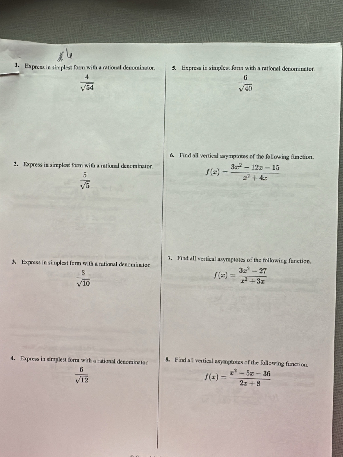 Express in simplest form with a rational denominator. 5. Express in simplest form with a rational denominator.
 4/sqrt(54) 
 6/sqrt(40) 
6. Find all vertical asymptotes of the following function. 
2. Express in simplest form with a rational denominator.
 5/sqrt(5) 
f(x)= (3x^2-12x-15)/x^2+4x 
7. Find all vertical asymptotes of the following function. 
3. Express in simplest form with a rational denominator.
 3/sqrt(10) 
f(x)= (3x^2-27)/x^2+3x 
4. Express in simplest form with a rational denominator. 8. Find all vertical asymptotes of the following function.
 6/sqrt(12) 
f(x)= (x^2-5x-36)/2x+8 