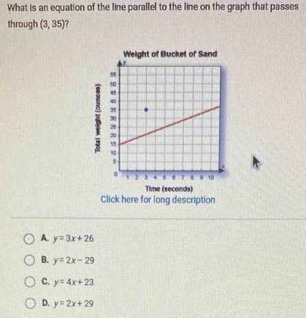 What is an equation of the line parallel to the line on the graph that passes
through (3,35)

Time (seconds)
Click here for long description
A. y=3x+26
B. y=2x-29
C. y=4x+23
D. y=2x+29