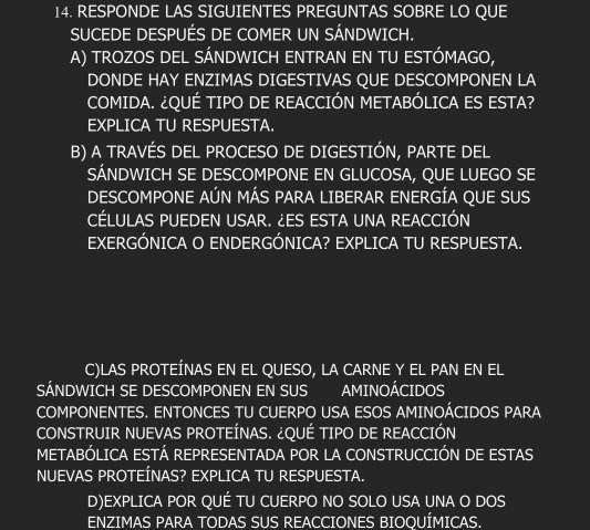 RESPONDE LAS SIGUIENTES PREGUNTAS SOBRE LO QUE 
SUCEDE DESPUÉS DE COMER UN SÁNDWICH. 
A) TROZOS DEL SÁNDWICH ENTRAN EN TU ESTÓMAGO, 
DONDE HAY ENZIMAS DIGESTIVAS QUE DESCOMPONEN LA 
COMIDA. ¿QUÉ TIPO DE REACCIÓN METABÓLICA ES ESTA? 
EXPLICA TU RESPUESTA. 
B) A TRAVÉS DEL PROCESO DE DIGESTIÓN, PARTE DEL 
SÁNDWICH SE DESCOMPONE EN GLUCOSA, QUE LUEGO SE 
DESCOMPONE AÚN MÁS PARA LIBERAR ENERGÍA QUE SUS 
CÉLULAS PUEDEN USAR. ¿ES ESTA UNA REACCIÓN 
EXERGÓNICA O ENDERGÓNICA? EXPLICA TU RESPUESTA. 
C)LAS PROTEÍNAS EN EL QUESO, LA CARNE Y EL PAN EN EL 
SÁNDWICH SE DESCOMPONEN EN SUS AMINOÁCIDOS 
COMPONENTES. ENTONCES TU CUERPO USA ESOS AMINOÁCIDOS PARA 
CONSTRUIR NUEVAS PROTEÍNAS. ¿QUÉ TIPO DE REACCIÓN 
METABÓLICA ESTÁ REPRESENTADA POR LA CONSTRUCCIÓN DE ESTAS 
NUEVAS PROTEÍNAS? EXPLICA TU RESPUESTA. 
D)EXPLICA POR QUÉ TU CUERPO NO SOLO USA UNA O DOS 
ENZIMAS PARA TODAS SUS REACCIONES BIOQUÍMICAS.