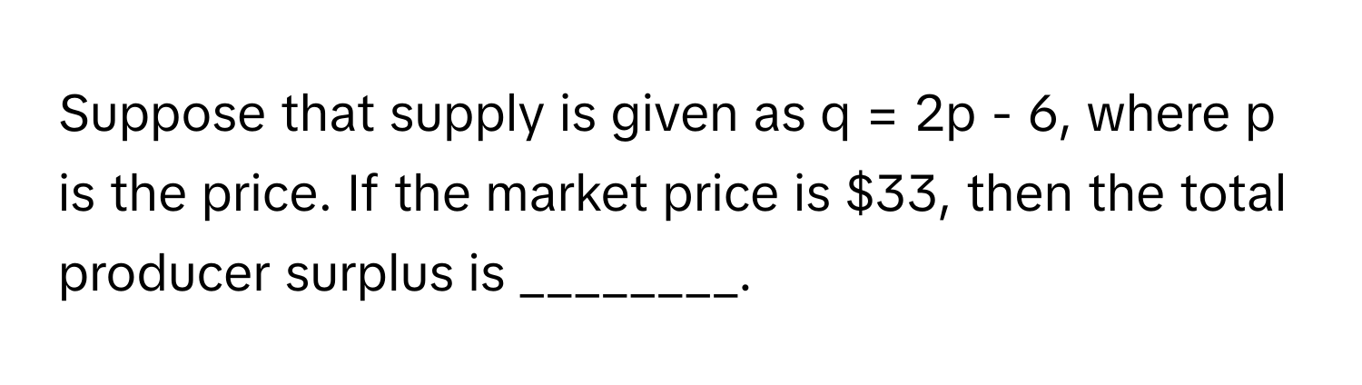 Suppose that supply is given as q = 2p - 6, where p is the price. If the market price is $33, then the total producer surplus is ________.