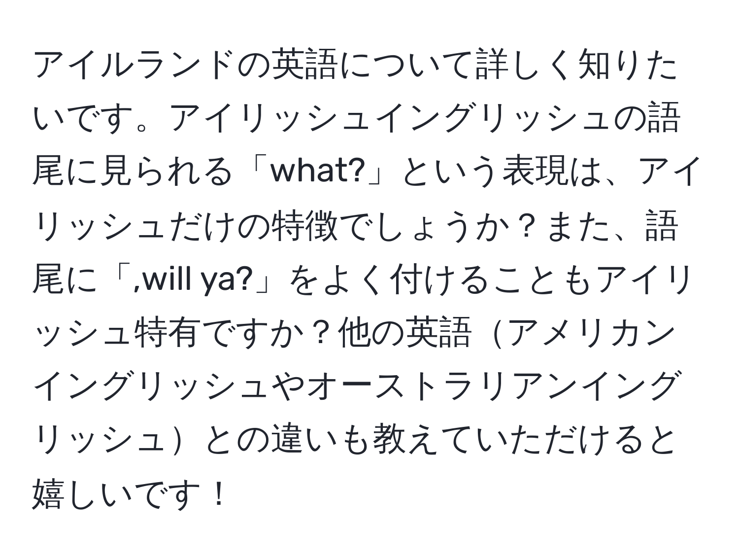 アイルランドの英語について詳しく知りたいです。アイリッシュイングリッシュの語尾に見られる「what?」という表現は、アイリッシュだけの特徴でしょうか？また、語尾に「,will ya?」をよく付けることもアイリッシュ特有ですか？他の英語アメリカンイングリッシュやオーストラリアンイングリッシュとの違いも教えていただけると嬉しいです！