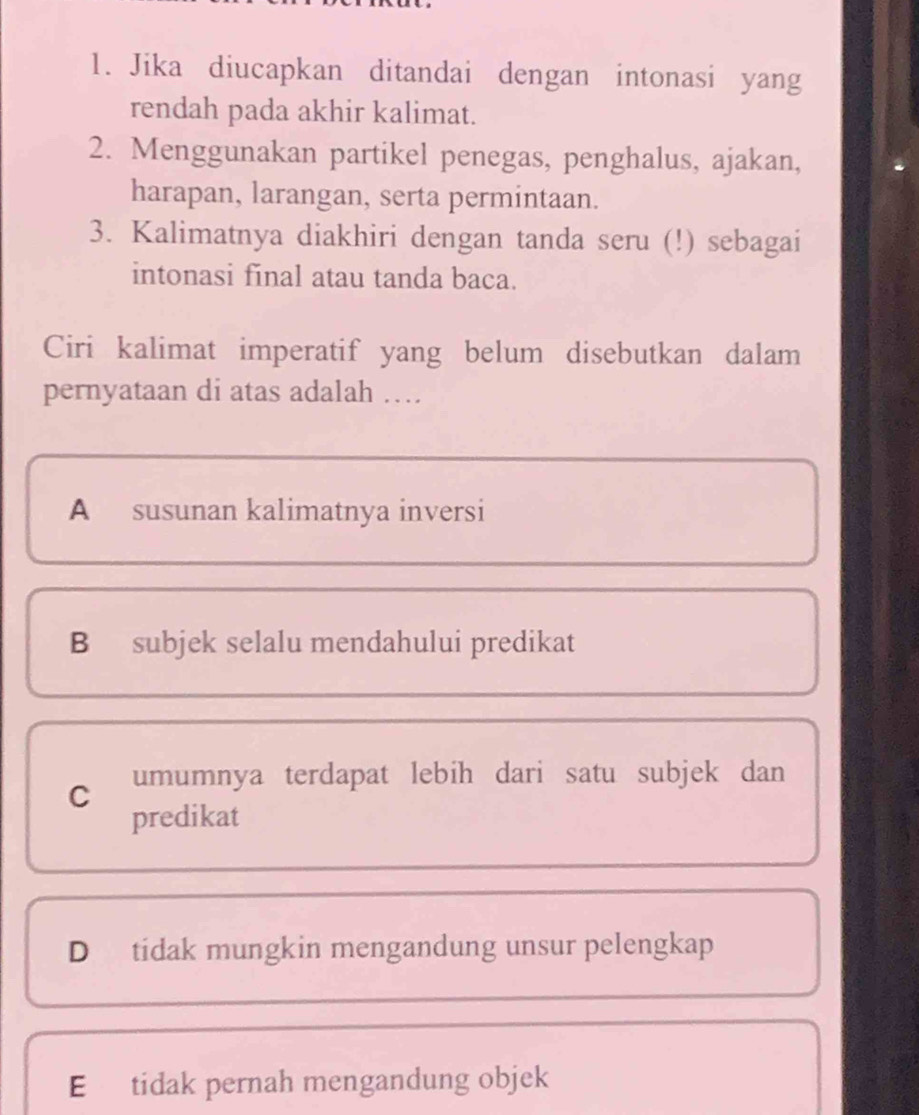 Jika diucapkan ditandai dengan intonasi yang
rendah pada akhir kalimat.
2. Menggunakan partikel penegas, penghalus, ajakan,
harapan, larangan, serta permintaan.
3. Kalimatnya diakhiri dengan tanda seru (!) sebagai
intonasi final atau tanda baca.
Ciri kalimat imperatif yang belum disebutkan dalam
pernyataan di atas adalah …
A susunan kalimatnya inversi
B subjek selalu mendahului predikat
C umumnya terdapat lebih dari satu subjek dan
predikat
D tidak mungkin mengandung unsur pelengkap
E tidak pernah mengandung objek