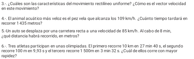 3.-. ¿Cuáles son las características del movimiento rectilíneo uniforme? ¿Cómo es el vector velocidad 
en este movimiento? 
4.-. El animal acuático más veloz es el pez vela que alcanza los 109 km/h. ¿Cuánto tiempo tardará en 
recorrer 1 435 metros? 
5.-Un auto se desplaza por una carretera recta a una velocidad de 85 km/h. Al cabo de 8 min, 
¿qué distancia habrá recorrido, en metros? 
6.-. Tres atletas participan en unas olimpiadas. El primero recorre 10 km en 27 min 40 s, el segundo 
recorre 100 m en 9,93 s y el tercero recorre 1 500m en 3 min 32 s. ¿Cuál de ellos corre con mayor 
rapidez?