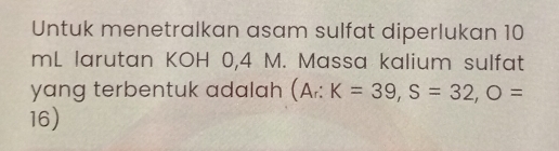 Untuk menetralkan asam sulfat diperlukan 10
mL larutan KOH 0,4 M. Massa kalium sulfat 
yang terbentuk adalah (A_r:K=39, S=32, O=
16)