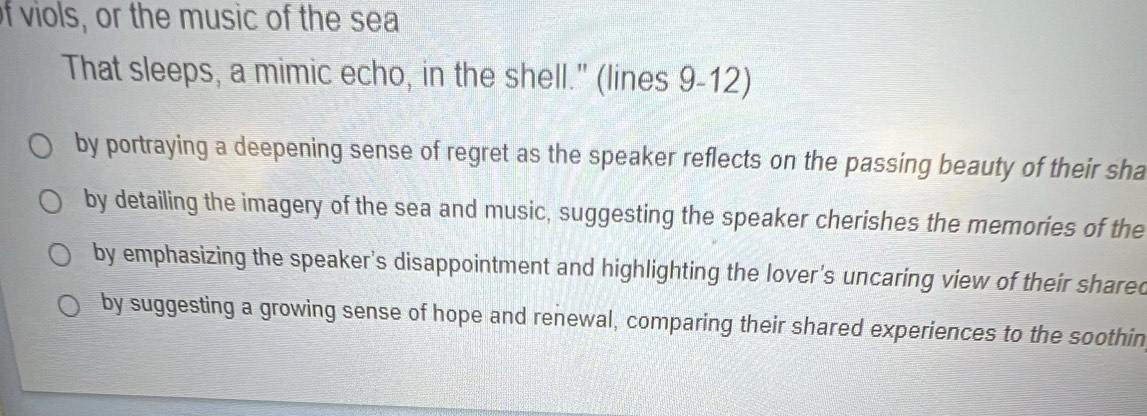 of viols, or the music of the sea
That sleeps, a mimic echo, in the shell." (lines 9-12)
by portraying a deepening sense of regret as the speaker reflects on the passing beauty of their sha
by detailing the imagery of the sea and music, suggesting the speaker cherishes the memories of the
by emphasizing the speaker's disappointment and highlighting the lover's uncaring view of their shared
by suggesting a growing sense of hope and renewal, comparing their shared experiences to the soothin