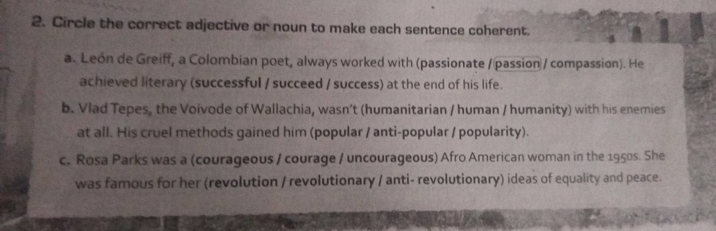 Circle the correct adjective or noun to make each sentence coherent.
a. Leon de Greiff, a Colombian poet, always worked with (passionate / passion / compassion). He
achieved literary (successful / succeed / success) at the end of his life.
b. Vlad Tepes, the Voivode of Wallachia, wasn’t (humanitarian / human / humanity) with his enemies
at all. His cruel methods gained him (popular / anti-popular / popularity).
c. Rosa Parks was a (courageous / courage / uncourageous) Afro American woman in the 1950s. She
was famous for her (revolution / revolutionary / anti- revolutionary) ideas of equality and peace.