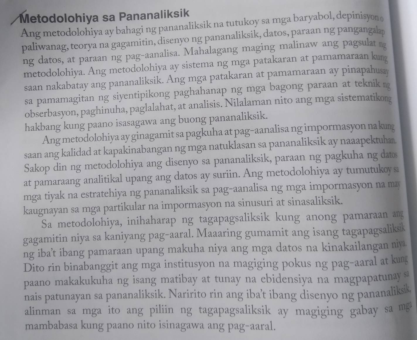 Metodolohiya sa Pananaliksik
Ang metodolohiya ay bahagi ng pananaliksik na tutukoy sa mga baryabol, depinisyon 
paliwanag, teorya na gagamitin, disenyo ng pananaliksik, datos, paraan ng pangangalap
ng datos, at paraan ng pag-aanalisa. Mahalagang maging malinaw ang pagsulat ng
metodolohiya. Ang metodolohiya ay sistema ng mga patakaran at pamamaraan kung
saan nakabatay ang pananaliksik. Ang mga patakaran at pamamaraan ay pinapahusay
sa pamamagitan ng siyentipikong paghahanap ng mga bagong paraan at teknik g
obserbasyon, paghinuha, paglalahat, at analisis. Nilalaman nito ang mga sistematikong
hakbang kung paano isasagawa ang buong pananaliksik.
Ang metodolohiya ay ginagamit sa pagkuha at pag-aanalisa ng impormasyon na kung
saan ang kalidad at kapakinabangan ng mga natuklasan sa pananaliksik ay naaapektuha.
Sakop din ng metodolohiya ang disenyo sa pananaliksik, paraan ng pagkuha ng datos
at pamaraang analitikal upang ang datos ay suriin. Ang metodolohiya ay tumutukoy sa
mga tiyak na estratehiya ng pananaliksik sa pag-aanalisa ng mga impormasyon na may
kaugnayan sa mga partikular na impormasyon na sinusuri at sinasaliksik.
Sa metodolohiya, inihaharap ng tagapagsaliksik kung anong pamaraan ang
gagamitin niya sa kaniyang pag-aaral. Maaaring gumamit ang isang tagapagsaliksik
ng iba’t ibang pamaraan upang makuha niya ang mga datos na kinakailangan niy
Dito rin binabanggit ang mga institusyon na magiging pokus ng pag-aaral at kung
paano makakukuha ng isang matibay at tunay na ebidensiya na magpapatunay sa
nais patunayan sa pananaliksik. Naririto rin ang iba’t ibang disenyo ng pananaliksik
alinman sa mga ito ang piliin ng tagapagsaliksik ay magiging gabay sa mga
mambabasa kung paano nito isinagawa ang pag-aaral.