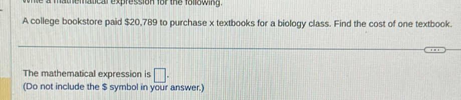 mathematical expression for the following 
A college bookstore paid $20,789 to purchase x textbooks for a biology class. Find the cost of one textbook. 
The mathematical expression is □. 
(Do not include the $ symbol in your answer.)