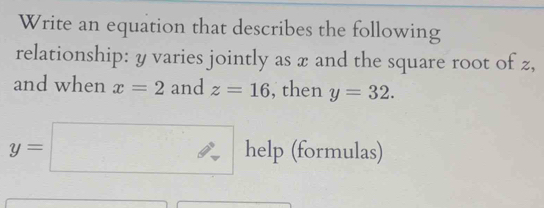 Write an equation that describes the following 
relationship: y varies jointly as x and the square root of z, 
and when x=2 and z=16 , then y=32.
y=□ help (formulas)