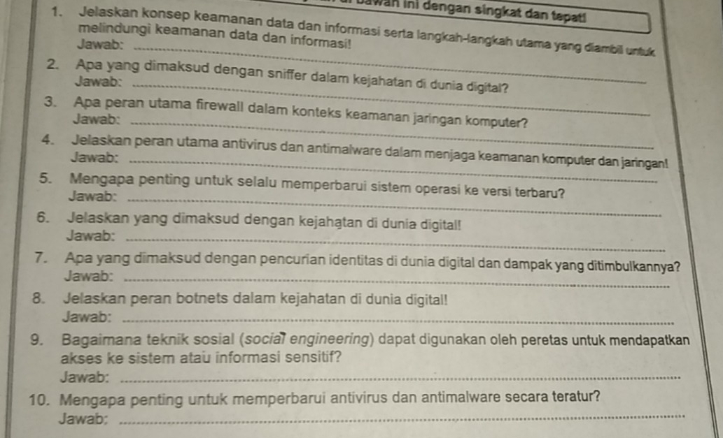 Jawan ini dengan singkat dan tepat! 
1. Jelaskan konsep keamanan data dan informasi serta langkah-langkah utama yang diambil untuk 
melindungi keamanan data dan informasi! 
Jawab:_ 
2. Apa yang dimaksud dengan sniffer dalam kejahatan di dunia digital? 
Jawab:_ 
3. Apa peran utama firewall dalam konteks keamanan jaringan komputer? 
Jawab:_ 
4. Jelaskan peran utama antivirus dan antimalware dalam menjaga keamanan komputer dan jaringan! 
Jawab:_ 
5. Mengapa penting untuk selalu memperbarui sistem operasi ke versi terbaru? 
Jawab:_ 
6. Jelaskan yang dimaksud dengan kejahątan di dunia digital! 
Jawab:_ 
7. Apa yang dimaksud dengan pencurian identitas di dunia digital dan dampak yang ditimbulkannya? 
Jawab:_ 
8. Jelaskan peran botnets dalam kejahatan di dunia digital! 
Jawab:_ 
9. Bagaimana teknik sosial (social engineering) dapat digunakan oleh peretas untuk mendapatkan 
akses ke sistem atau informasi sensitif? 
Jawab:_ 
10. Mengapa penting untuk memperbarui antivirus dan antimalware secara teratur? 
Jawab; 
_