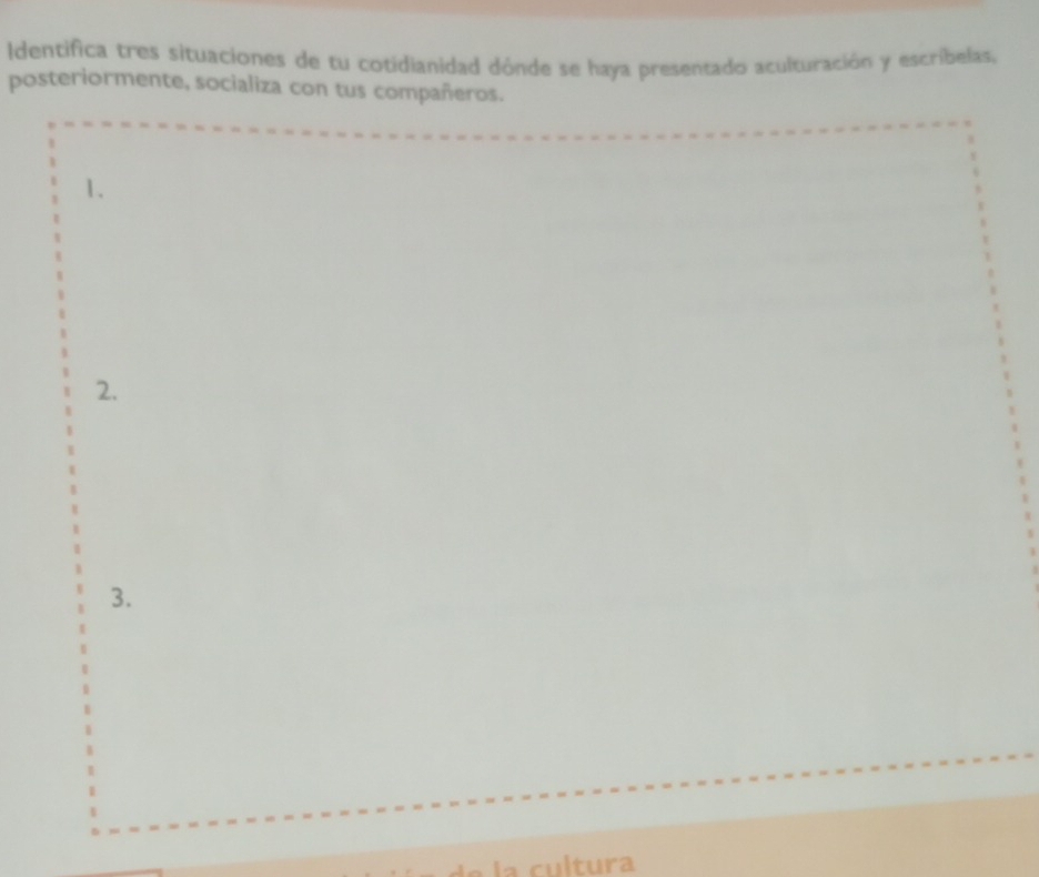 Identifica tres situaciones de tu cotidianidad dónde se haya presentado aculturación y escribelas, 
posteriormente, socializa con tus compañeros. 
1. 
2. 
3. 
t ra