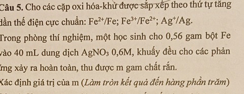 Cho các cặp oxi hóa-khử được sắp xếp theo thứ tự tăng 
dần thế điện cực chuẩn: Fe^(2+)/Fe; Fe^(3+)/Fe^(2+); Ag^+/Ag. 
Trong phòng thí nghiệm, một học sinh cho 0, 56 gam bột Fe 
vào 40 mL dung dịch AgNO_30, 6M , khuẩy đều cho các phản 
Xng xảy ra hoàn toàn, thu được m gam chất rắn. 
Xác định giá trị của m (Làm tròn kết quả đến hàng phần trăm)