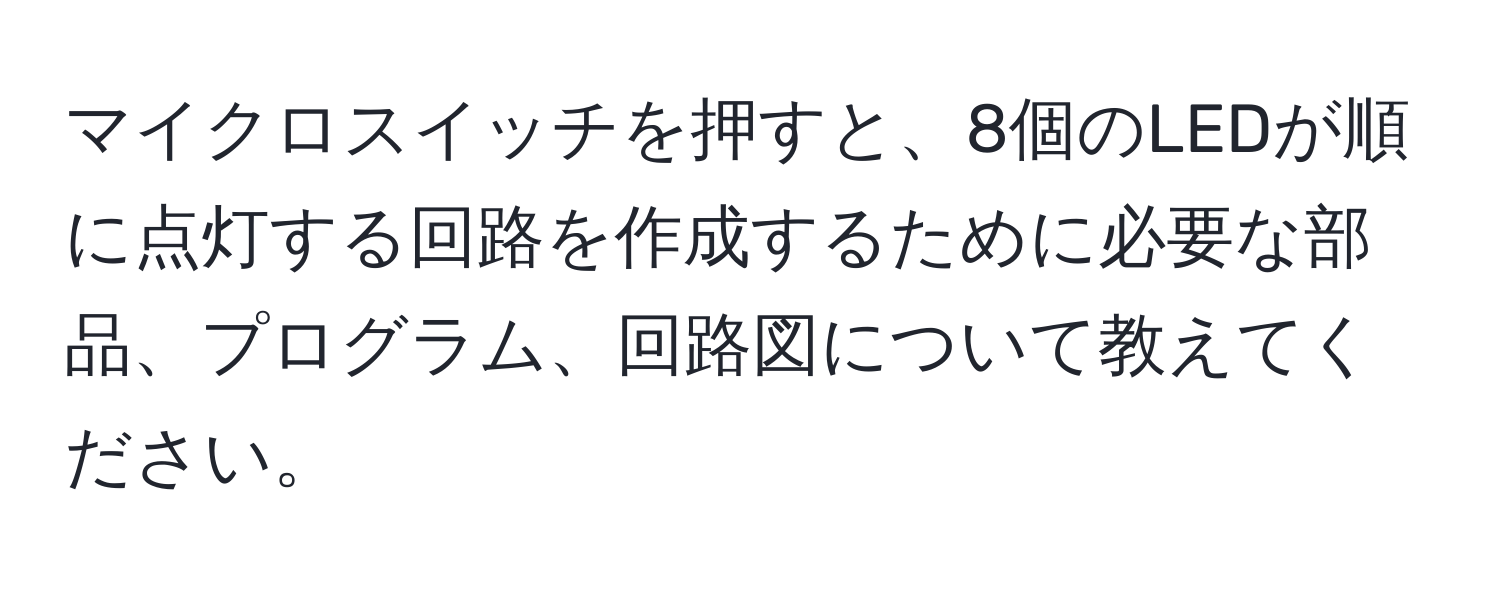 マイクロスイッチを押すと、8個のLEDが順に点灯する回路を作成するために必要な部品、プログラム、回路図について教えてください。