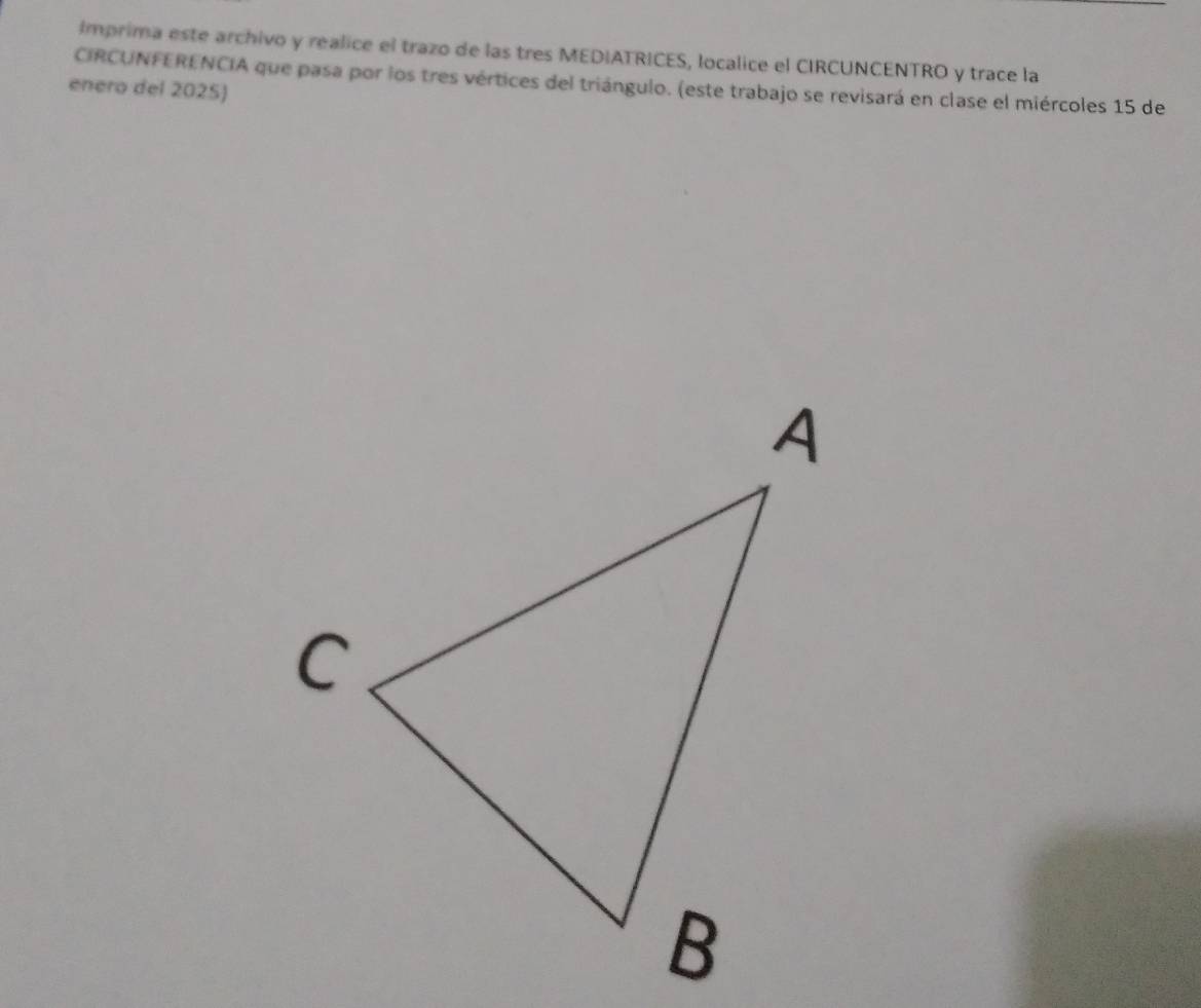 Imprima este archivo y realice el trazo de las tres MEDIATRICES, localice el CIRCUNCENTRO y trace la 
CIRCUNFERENCIA que pasa por los tres vértices del triángulo. (este trabajo se revisará en clase el miércoles 15 de 
enero del 2025)