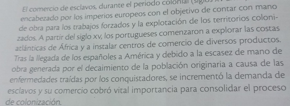 El comercio de esclavos, durante el periodo colonial (sigló) 
encabezado por los imperios europeos con el objetivo de contar con mano 
de obra para los trabajos forzados y la explotación de los territorios coloni- 
zados. A partir del siglo xv, los portugueses comenzaron a explorar las costas 
atlánticas de África y a instalar centros de comercio de diversos productos. 
Tras la llegada de los españoles a América y debido a la escasez de mano de 
obra generada por el decaimiento de la población originaria a causa de las 
enfermedades traídas por los conquistadores, se incrementó la demanda de 
esclavos y su comercio cobró vital importancia para consolidar el proceso 
de colonización.