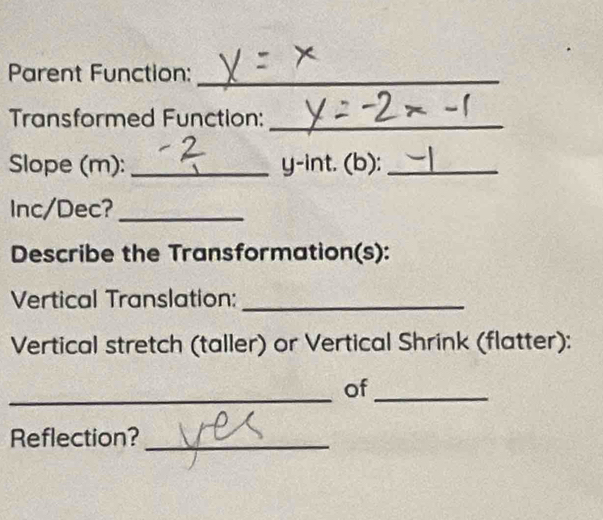 Parent Function:_ 
Transformed Function:_ 
Slope (m): _ y-int. (b):_ 
Inc/Dec?_ 
Describe the Transformation(s): 
Vertical Translation:_ 
Vertical stretch (taller) or Vertical Shrink (flatter): 
_ 
_ 
of_ 
Reflection?_