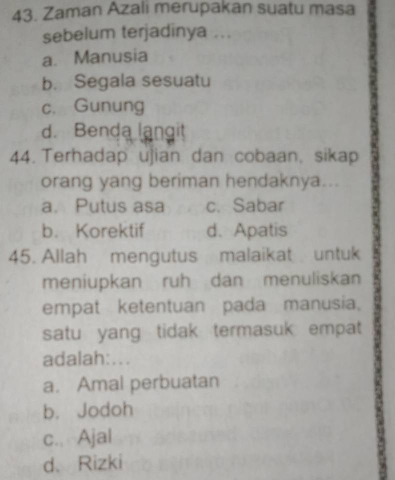 Zaman Azali merupakan suatu masa
sebelum terjadinya ...
a. Manusia
b. Segala sesuatu
c. Gunung
d. Benda langit
44. Terhadap ujian dan cobaan, sikap
orang yang beriman hendaknya...
a. Putus asa c. Sabar
b. Korektif d. Apatis
45. Allah mengutus malaikat untuk
meniupkan ruh dan menuliskan
empat ketentuan pada manusia,
satu yang tidak termasuk empat
adalah:...
a. Amal perbuatan
b. Jodoh
c. Ajal
d、 Rizki