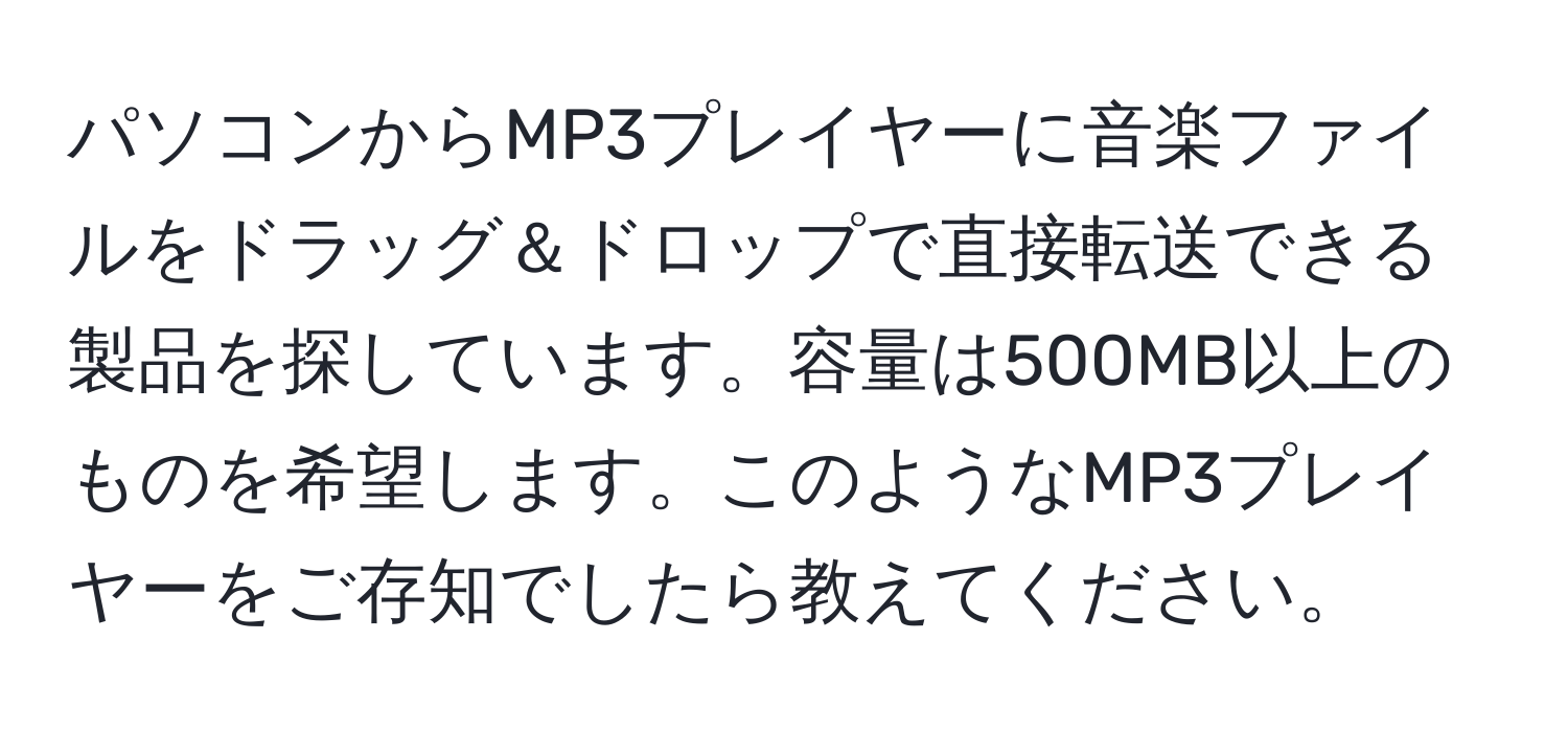 パソコンからMP3プレイヤーに音楽ファイルをドラッグ＆ドロップで直接転送できる製品を探しています。容量は500MB以上のものを希望します。このようなMP3プレイヤーをご存知でしたら教えてください。